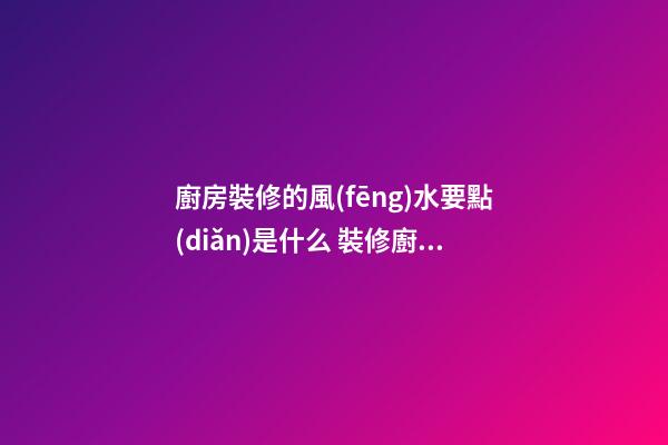 廚房裝修的風(fēng)水要點(diǎn)是什么 裝修廚房有什么風(fēng)水知識